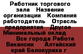 Работник торгового зала › Название организации ­ Компания-работодатель › Отрасль предприятия ­ Другое › Минимальный оклад ­ 21 500 - Все города Работа » Вакансии   . Алтайский край,Белокуриха г.